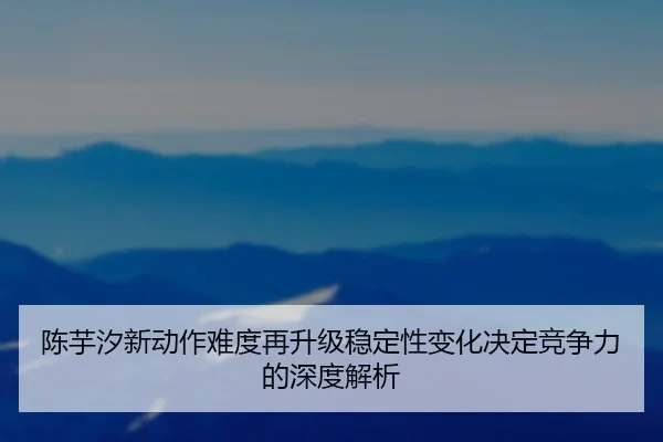陈芋汐新动作难度再升级稳定性变化决定竞争力的深度解析