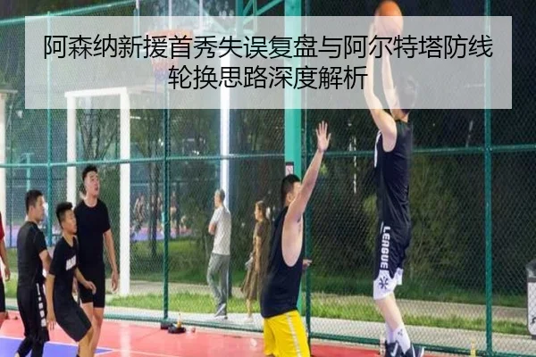 阿森纳新援首秀失误复盘与阿尔特塔防线轮换思路深度解析