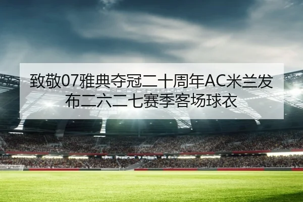 致敬07雅典夺冠二十周年AC米兰发布二六二七赛季客场球衣