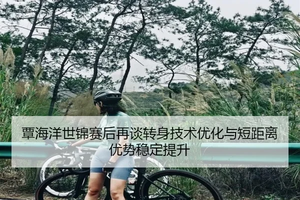 覃海洋世锦赛后再谈转身技术优化与短距离优势稳定提升