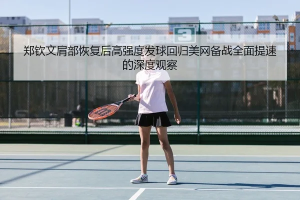 郑钦文肩部恢复后高强度发球回归美网备战全面提速的深度观察
